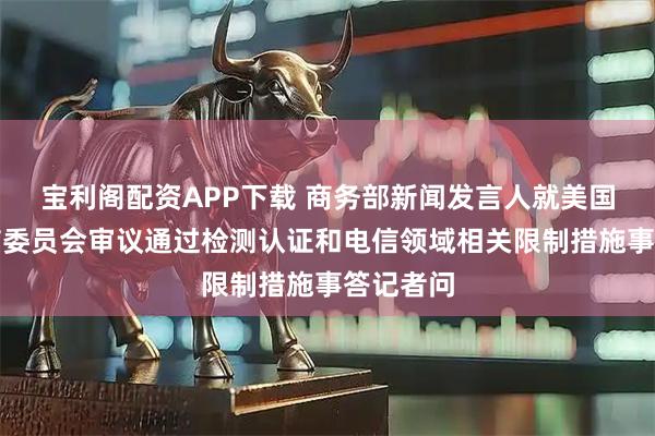 宝利阁配资APP下载 商务部新闻发言人就美国联邦通信委员会审议通过检测认证和电信领域相关限制措施事答记者问