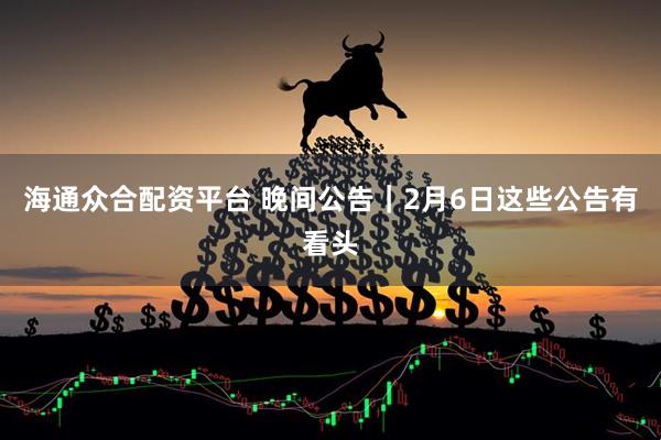 海通众合配资平台 晚间公告｜2月6日这些公告有看头