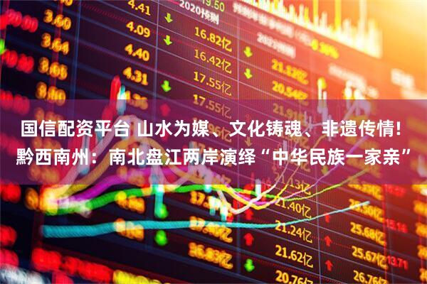 国信配资平台 山水为媒、文化铸魂、非遗传情! 黔西南州：南北盘江两岸演绎“中华民族一家亲”