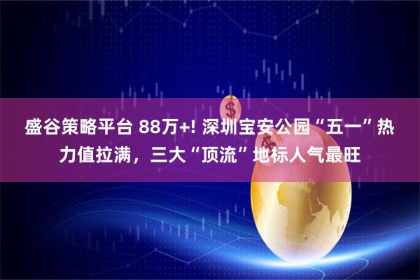 盛谷策略平台 88万+! 深圳宝安公园“五一”热力值拉满，三大“顶流”地标人气最旺