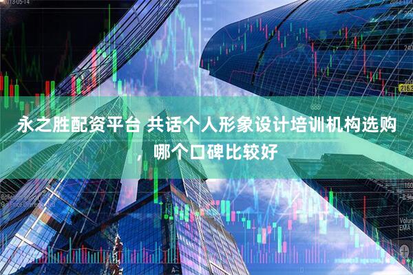 永之胜配资平台 共话个人形象设计培训机构选购，哪个口碑比较好