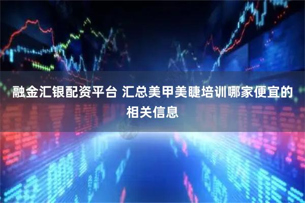 融金汇银配资平台 汇总美甲美睫培训哪家便宜的相关信息