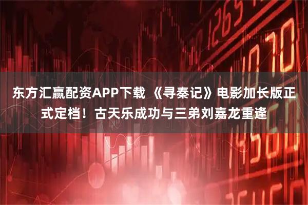 东方汇赢配资APP下载 《寻秦记》电影加长版正式定档！古天乐成功与三弟刘嘉龙重逢