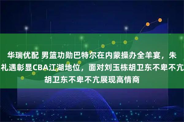 华瑞优配 男篮功勋巴特尔在内蒙操办全羊宴，朱芳雨受前辈礼遇彰显CBA江湖地位，面对刘玉栋胡卫东不卑不亢展现高情商